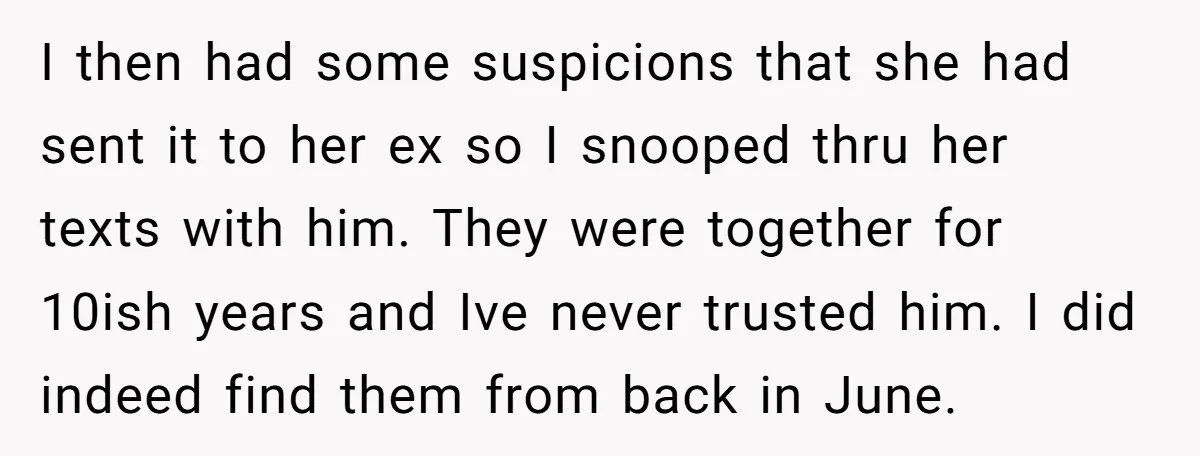 I then had some suspicions that she had sent it to her ex so I snooped thru her texts with him. They were together for 10ish years and Ive never...