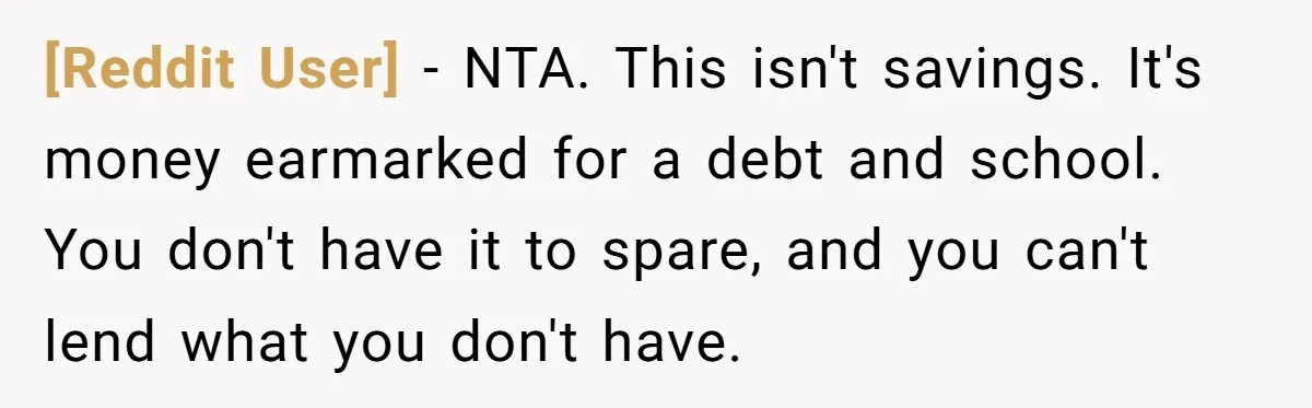 [Reddit User] − NTA. This isn't savings. It's money earmarked for a debt and school. You don't have it to spare, and you can't lend what you don't have.