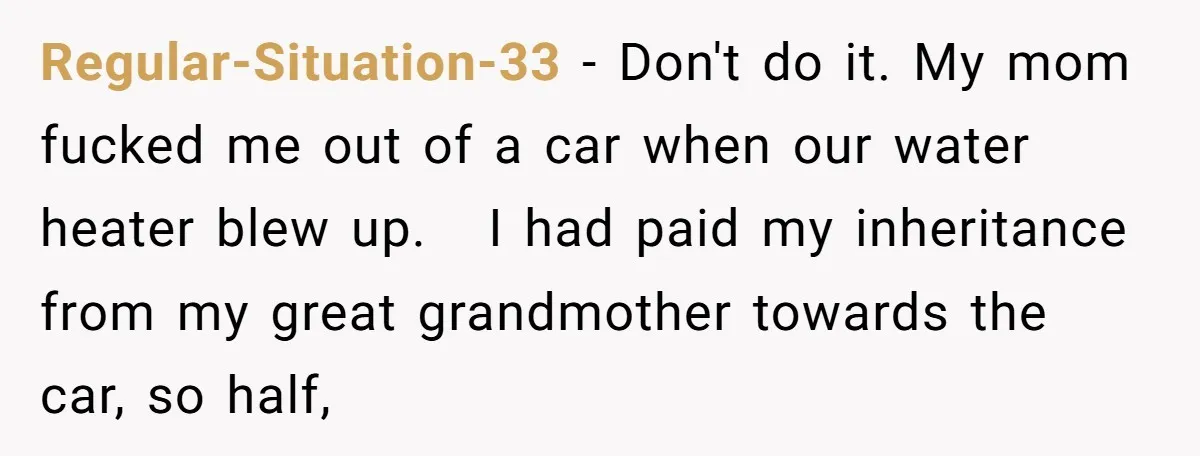 Regular-Situation-33 − Don't do it. My mom fucked me out of a car when our water heater blew up. I had paid my inheritance from my great grandmother towards the...