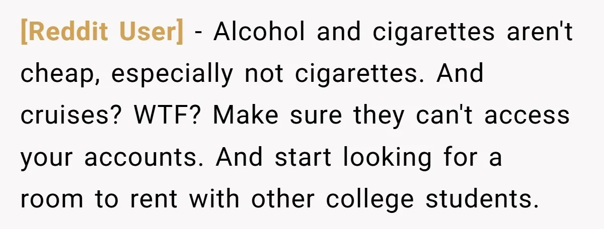 [Reddit User] − Alcohol and cigarettes aren't cheap, especially not cigarettes. And cruises? WTF? Make sure they can't access your accounts. And start looking for a room to rent with...