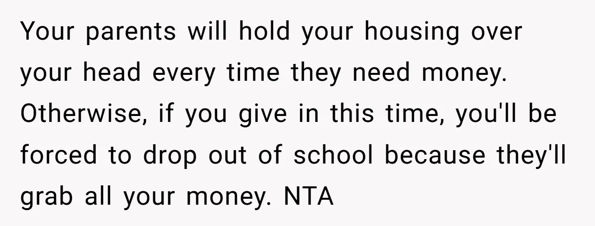 Your parents will hold your housing over your head every time they need money. Otherwise, if you give in this time, you'll be forced to drop out of school because...