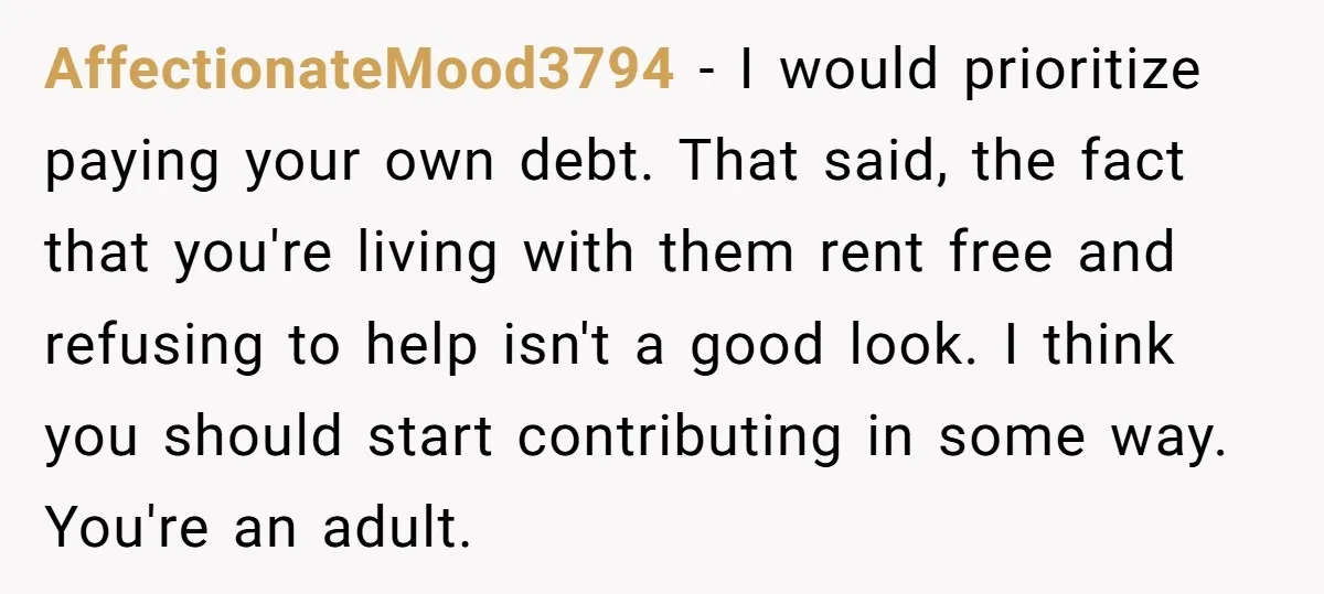 AffectionateMood3794 − I would prioritize paying your own debt. That said, the fact that you're living with them rent free and refusing to help isn't a good look. I think...