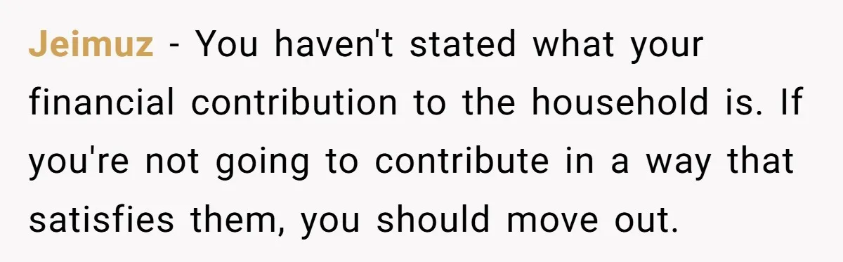 Jeimuz − You haven't stated what your financial contribution to the household is. If you're not going to contribute in a way that satisfies them, you should move out.
