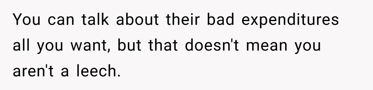 You can talk about their bad expenditures all you want, but that doesn't mean you aren't a leech.