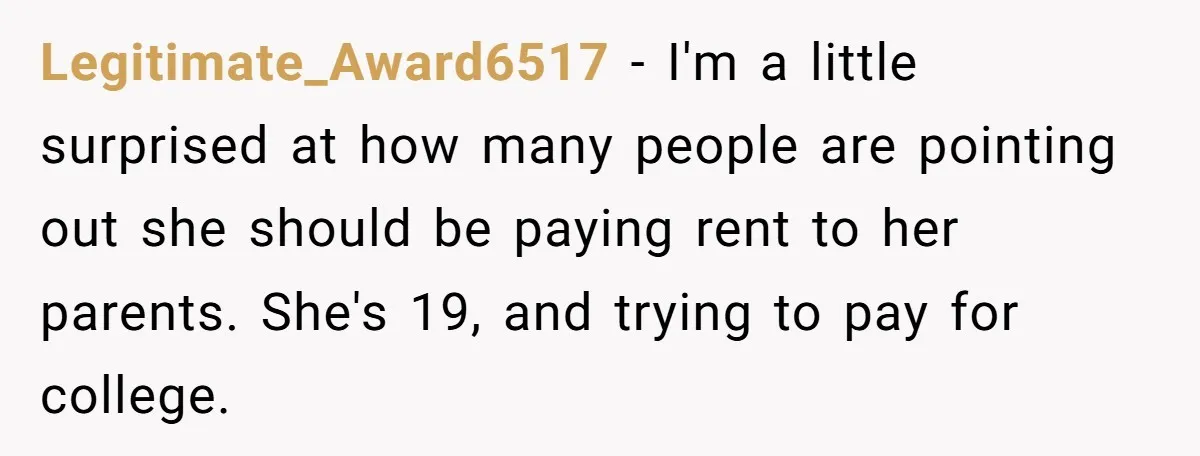 Legitimate_Award6517 − I'm a little surprised at how many people are pointing out she should be paying rent to her parents. She's 19, and trying to pay for college.