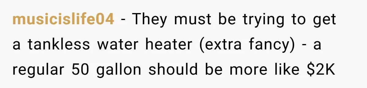 musicislife04 − They must be trying to get a tankless water heater (extra fancy) - a regular 50 gallon should be more like $2K