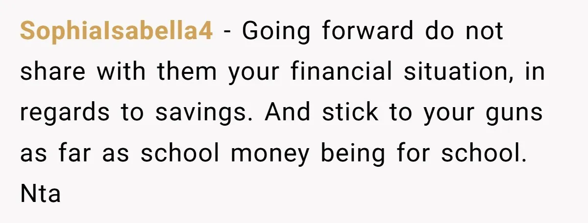 SophiaIsabella4 − Going forward do not share with them your financial situation, in regards to savings. And stick to your guns as far as school money being for school. Nta