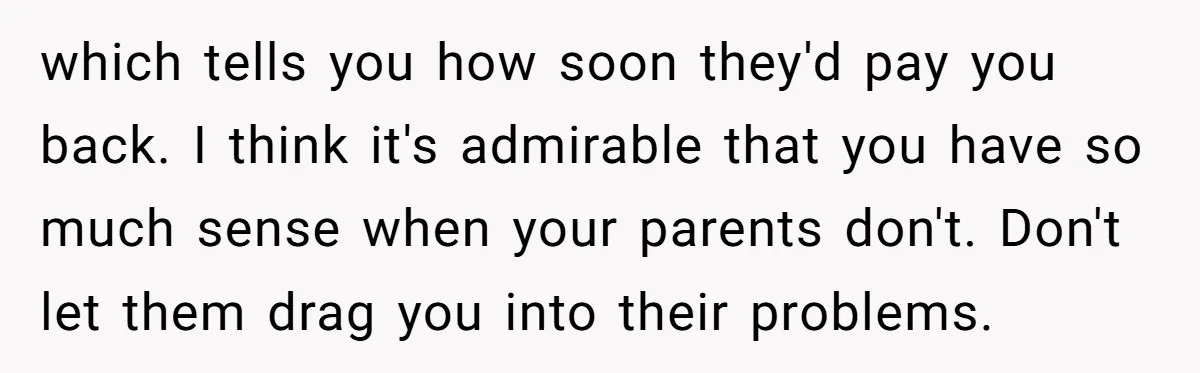 which tells you how soon they'd pay you back. I think it's admirable that you have so much sense when your parents don't. Don't let them drag you into their...
