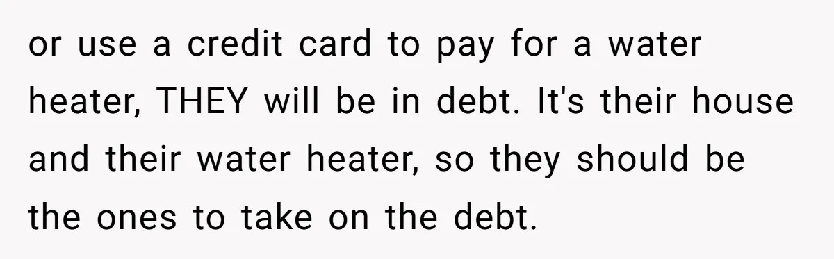 or use a credit card to pay for a water heater, THEY will be in debt. It's their house and their water heater, so they should be the ones to...