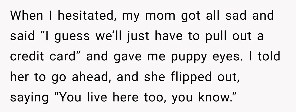 When I hesitated, my mom got all sad and said “I guess we’ll just have to pull out a credit card” and gave me puppy eyes. I told her to...