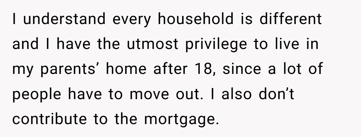 I understand every household is different and I have the utmost privilege to live in my parents’ home after 18, since a lot of people have to move out. I...