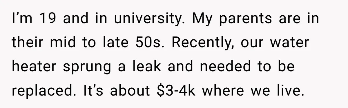 I’m 19 and in university. My parents are in their mid to late 50s. Recently, our water heater sprung a leak and needed to be replaced. It’s about $3-4k where...