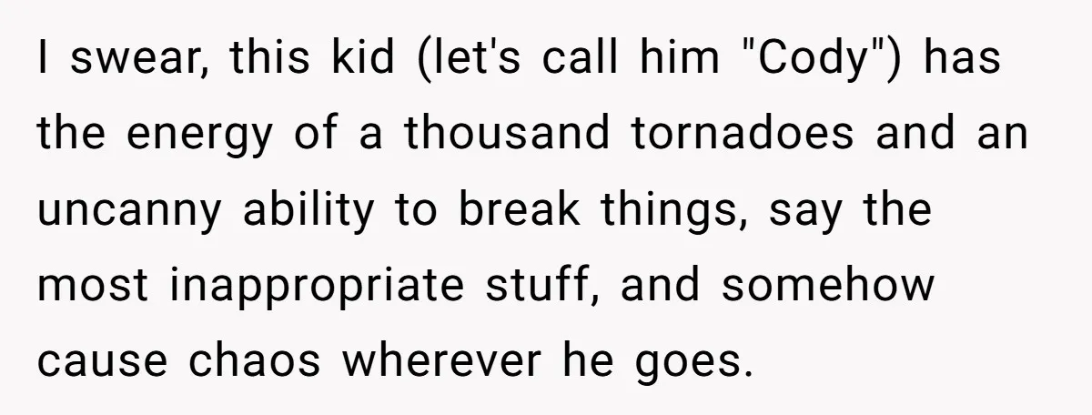 I swear, this kid (let's call him "Cody") has the energy of a thousand tornadoes and an uncanny ability to break things, say the most inappropriate stuff, and somehow cause...