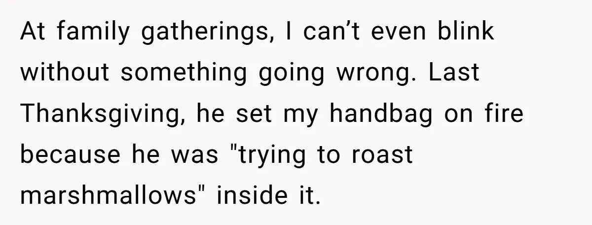 At family gatherings, I can’t even blink without something going wrong. Last Thanksgiving, he set my handbag on fire because he was "trying to roast marshmallows" inside it.