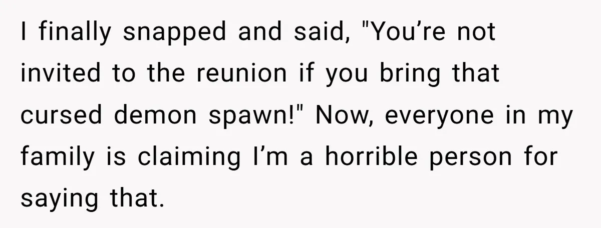 I finally snapped and said, "You’re not invited to the reunion if you bring that cursed demon spawn!" Now, everyone in my family is claiming I’m a horrible person for...