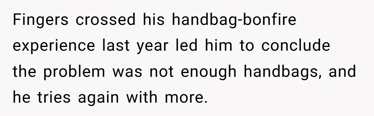 Fingers crossed his handbag-bonfire experience last year led him to conclude the problem was not enough handbags, and he tries again with more.