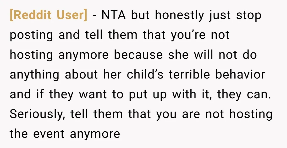 [Reddit User] − NTA but honestly just stop posting and tell them that you’re not hosting anymore because she will not do anything about her child’s terrible behavior and if...