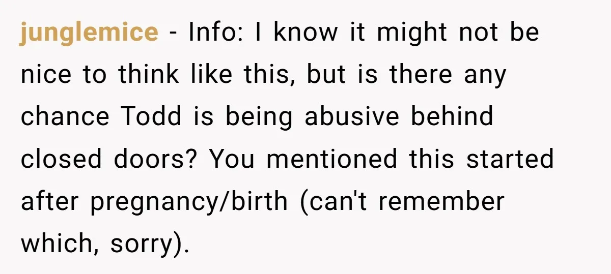 junglemice - Info: I know it might not be nice to think like this, but is there any chance Todd is being abusive behind closed doors? You mentioned this started...