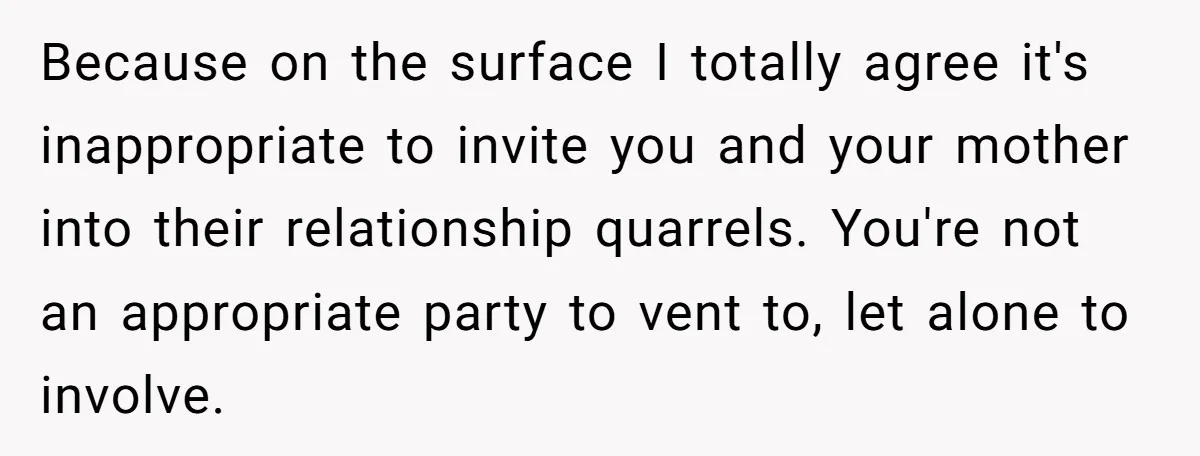 Because on the surface I totally agree it's inappropriate to invite you and your mother into their relationship quarrels. You're not an appropriate party to vent to, let alone to...
