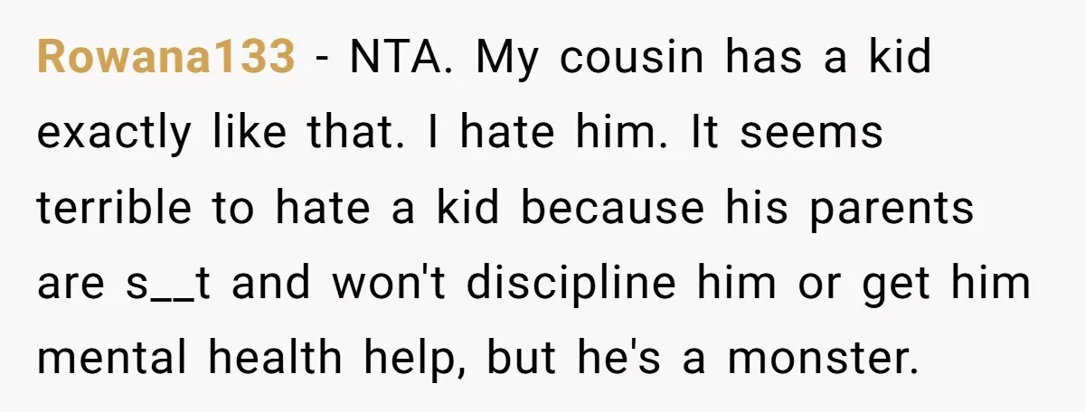 Rowana133 − NTA. My cousin has a kid exactly like that. I hate him. It seems terrible to hate a kid because his parents are s__t and won't discipline him...