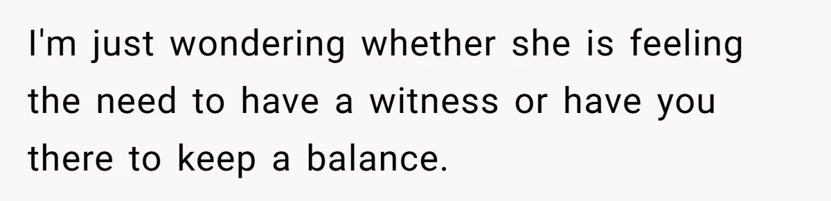 I'm just wondering whether she is feeling the need to have a witness or have you there to keep a balance.