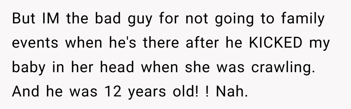 But IM the bad guy for not going to family events when he's there after he KICKED my baby in her head when she was crawling. And he was 12...