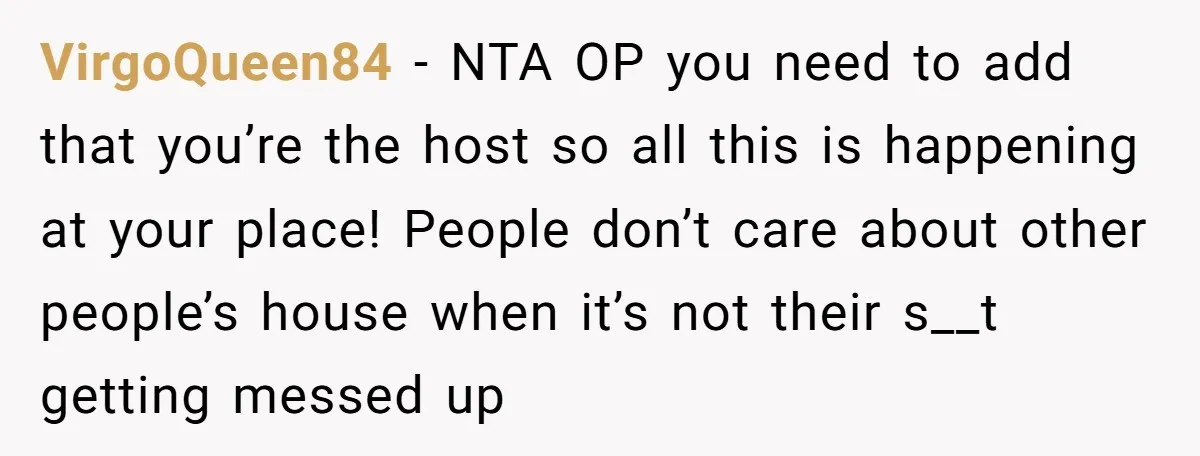 VirgoQueen84 − NTA OP you need to add that you’re the host so all this is happening at your place! People don’t care about other people’s house when it’s not...