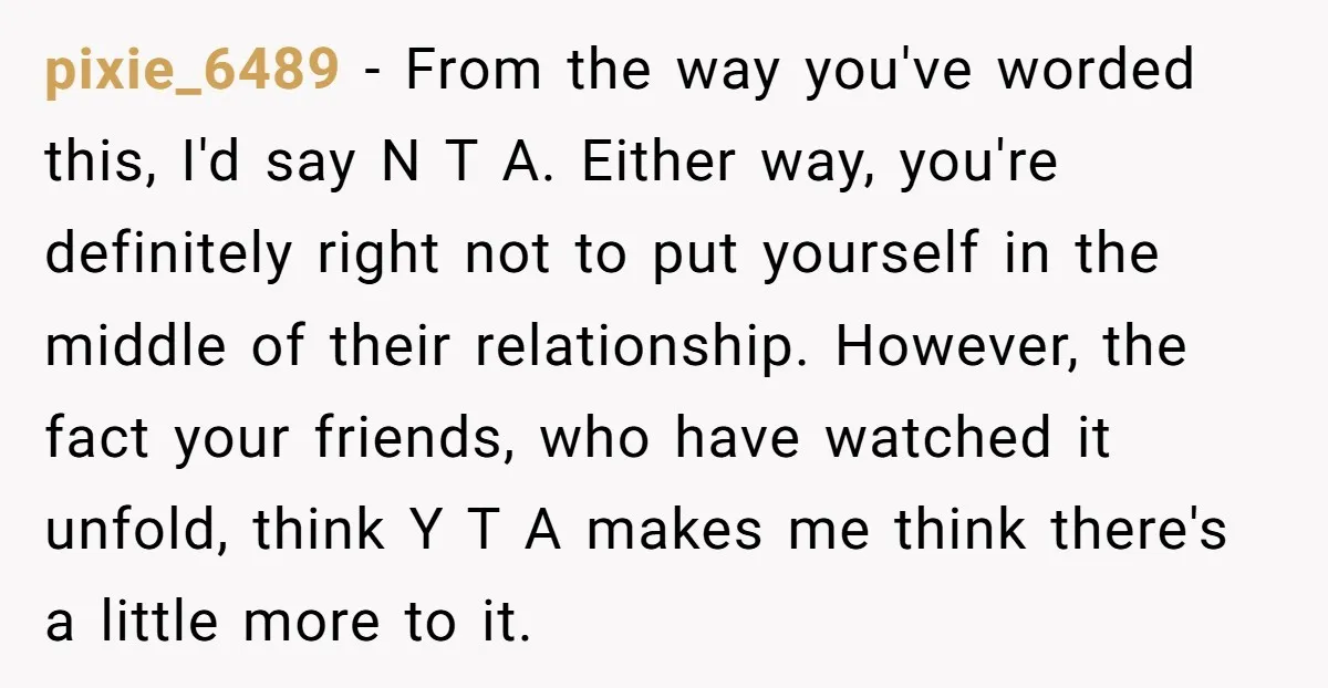 pixie_6489 - From the way you've worded this, I'd say N T A. Either way, you're definitely right not to put yourself in the middle of their relationship. However, the...