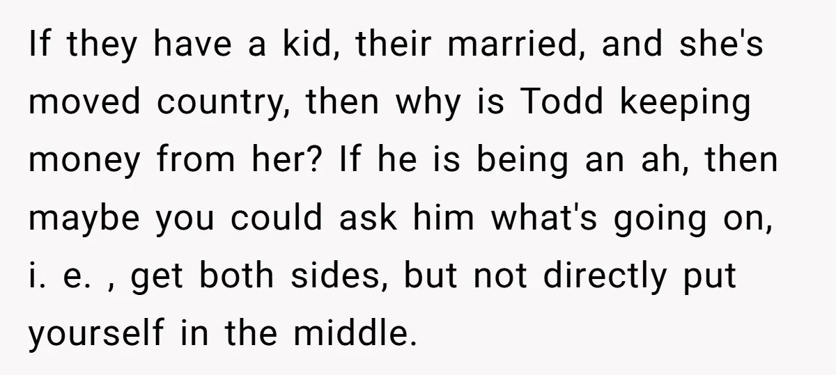 If they have a kid, their married, and she's moved country, then why is Todd keeping money from her? If he is being an ah, then maybe you could ask...