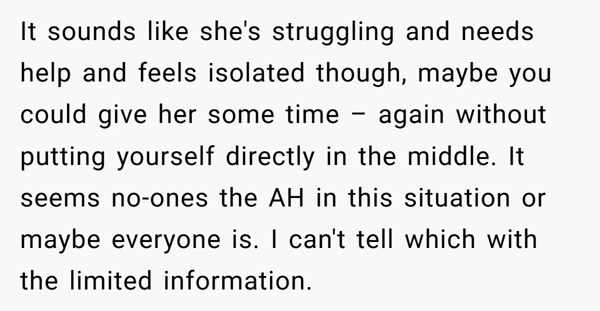 It sounds like she's struggling and needs help and feels isolated though, maybe you could give her some time – again without putting yourself directly in the middle. It seems...