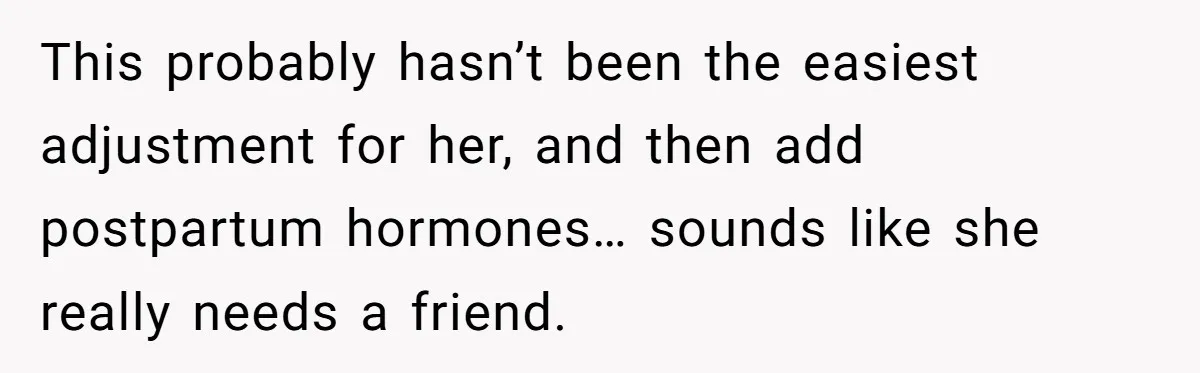 This probably hasn’t been the easiest adjustment for her, and then add postpartum hormones… sounds like she really needs a friend.