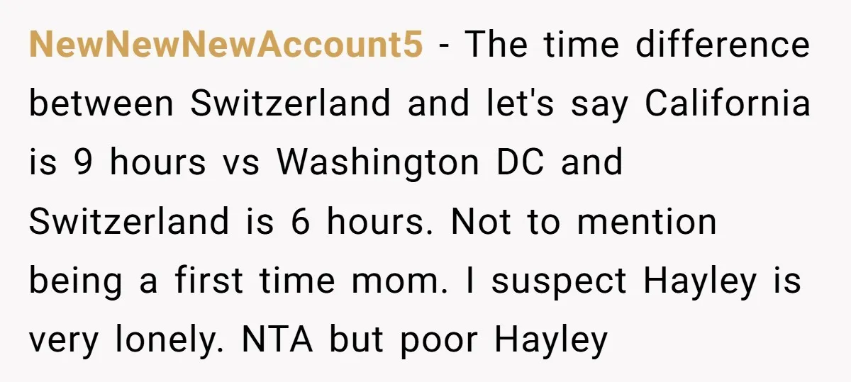 NewNewNewAccount5 - The time difference between Switzerland and let's say California is 9 hours vs Washington DC and Switzerland is 6 hours. Not to mention being a first time mom....