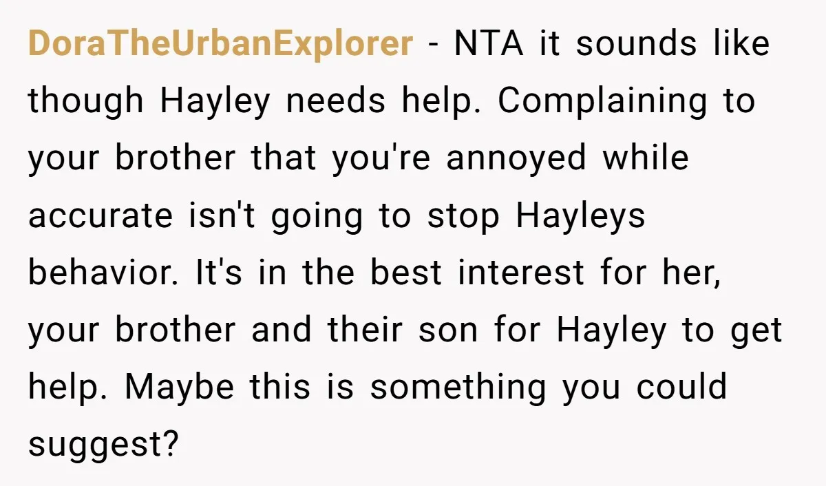 DoraTheUrbanExplorer - NTA it sounds like though Hayley needs help. Complaining to your brother that you're annoyed while accurate isn't going to stop Hayleys behavior. It's in the best interest...