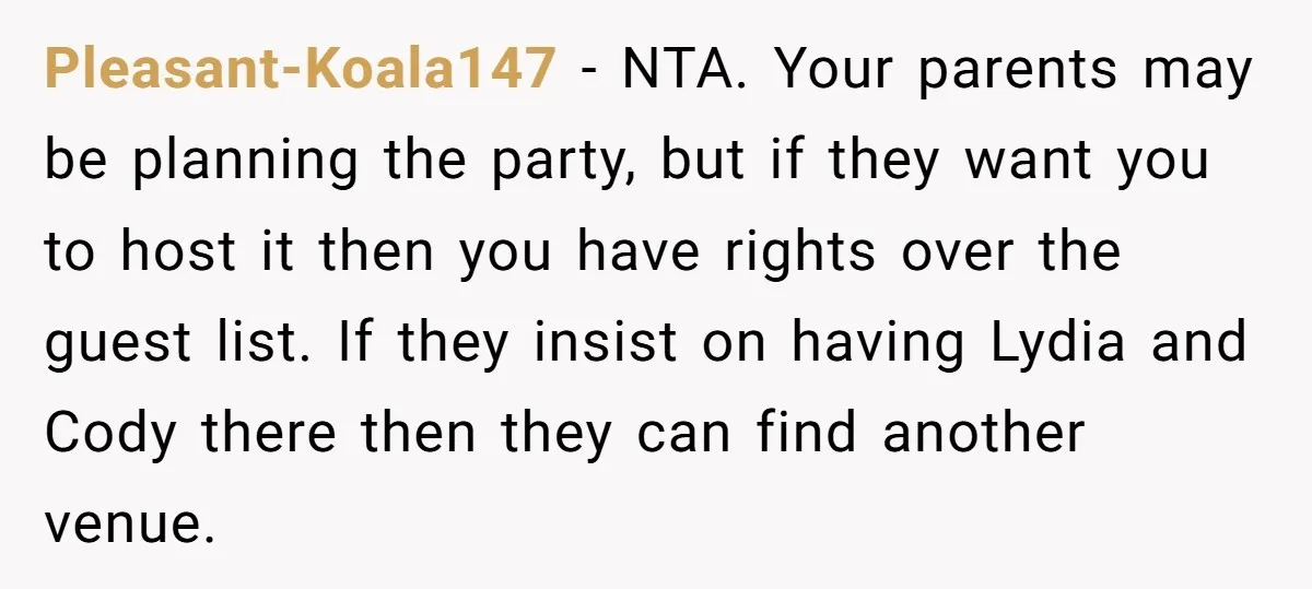 Pleasant-Koala147 − NTA. Your parents may be planning the party, but if they want you to host it then you have rights over the guest list. If they insist on...