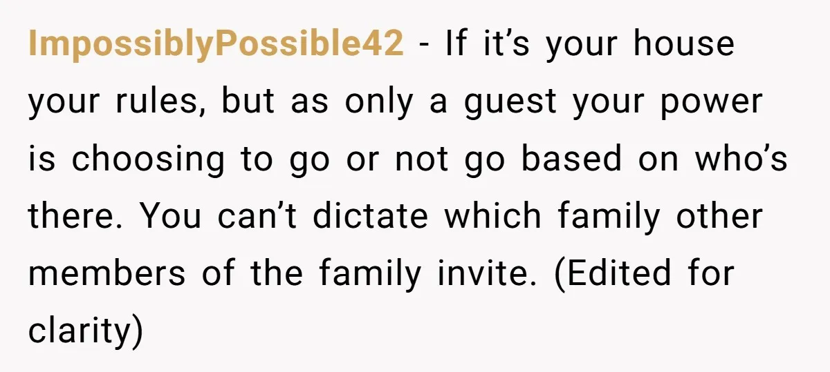 ImpossiblyPossible42 − If it’s your house your rules, but as only a guest your power is choosing to go or not go based on who’s there. You can’t dictate which...