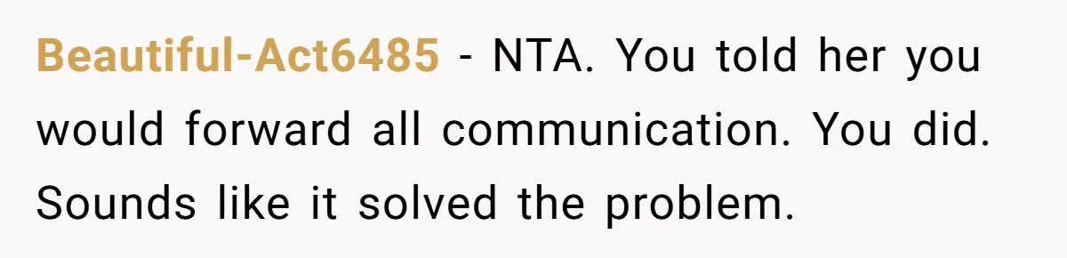 Beautiful-Act6485 - NTA. You told her you would forward all communication. You did. Sounds like it solved the problem.