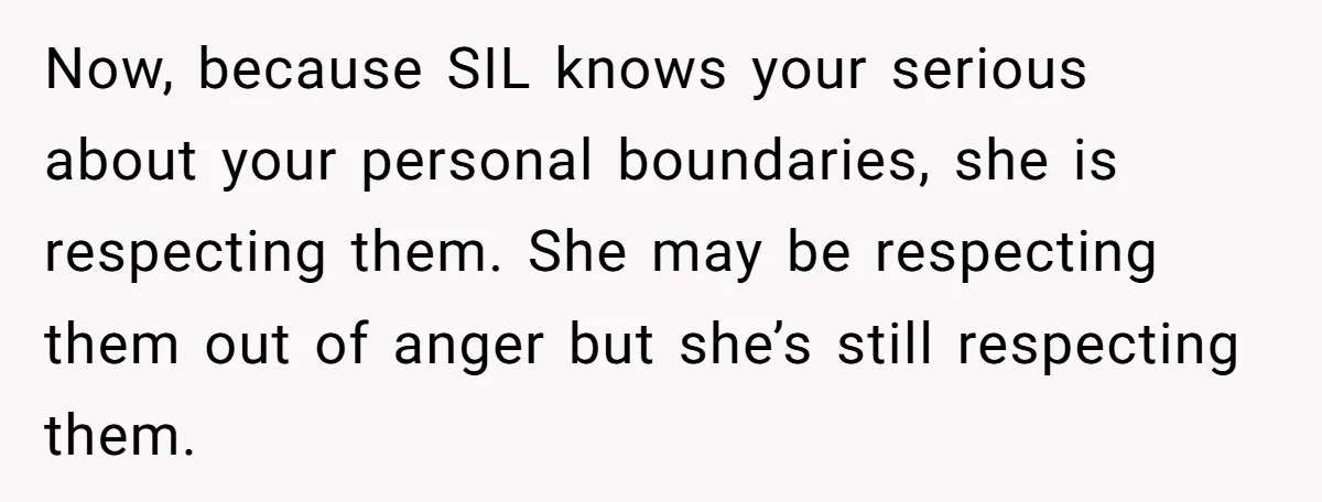 Now, because SIL knows your serious about your personal boundaries, she is respecting them. She may be respecting them out of anger but she’s still respecting them.