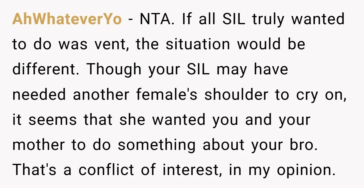 AhWhateverYo - NTA. If all SIL truly wanted to do was vent, the situation would be different. Though your SIL may have needed another female's shoulder to cry on, it...