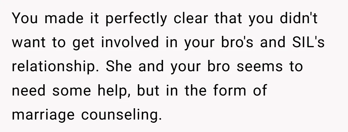 You made it perfectly clear that you didn't want to get involved in your bro's and SIL's relationship. She and your bro seems to need some help, but in the...