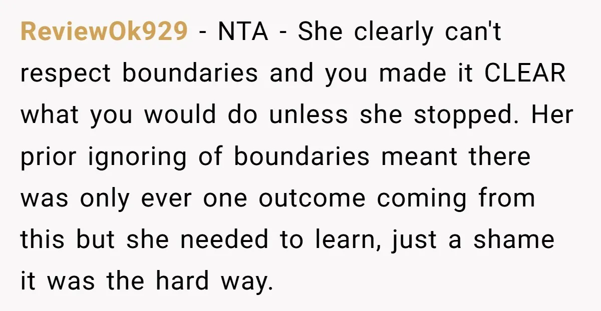 ReviewOk929 - NTA - She clearly can't respect boundaries and you made it CLEAR what you would do unless she stopped. Her prior ignoring of boundaries meant there was only...