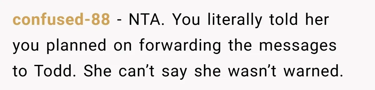 confused-88 - NTA. You literally told her you planned on forwarding the messages to Todd. She can’t say she wasn’t warned.