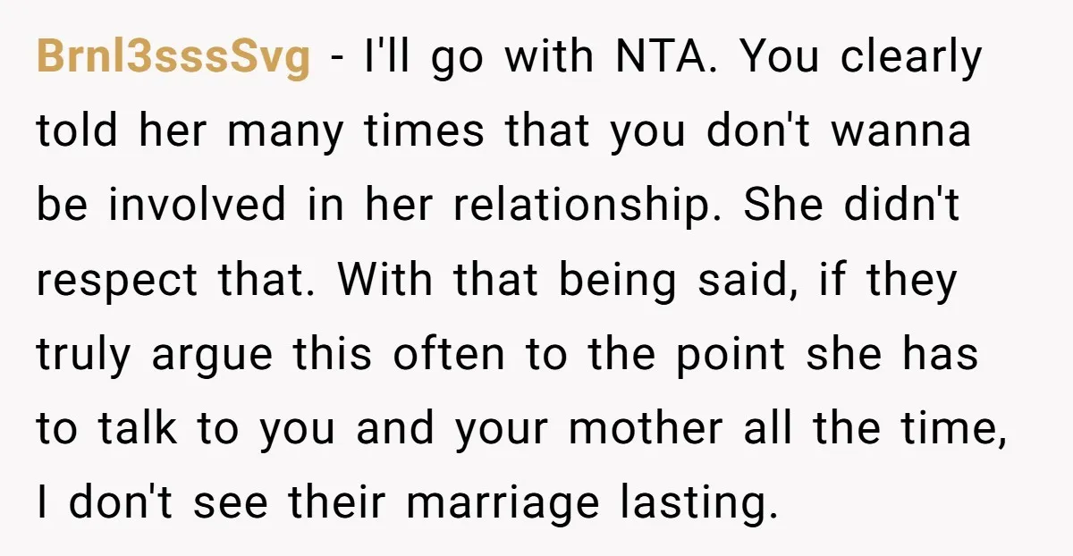 Brnl3sssSvg - I'll go with NTA. You clearly told her many times that you don't wanna be involved in her relationship. She didn't respect that. With that being said, if...