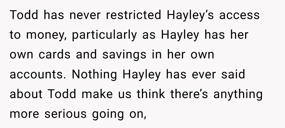 Todd has never restricted Hayley’s access to money, particularly as Hayley has her own cards and savings in her own accounts. Nothing Hayley has ever said about Todd make us...