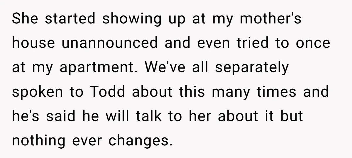 She started showing up at my mother's house unannounced and even tried to once at my apartment. We've all separately spoken to Todd about this many times and he's said...