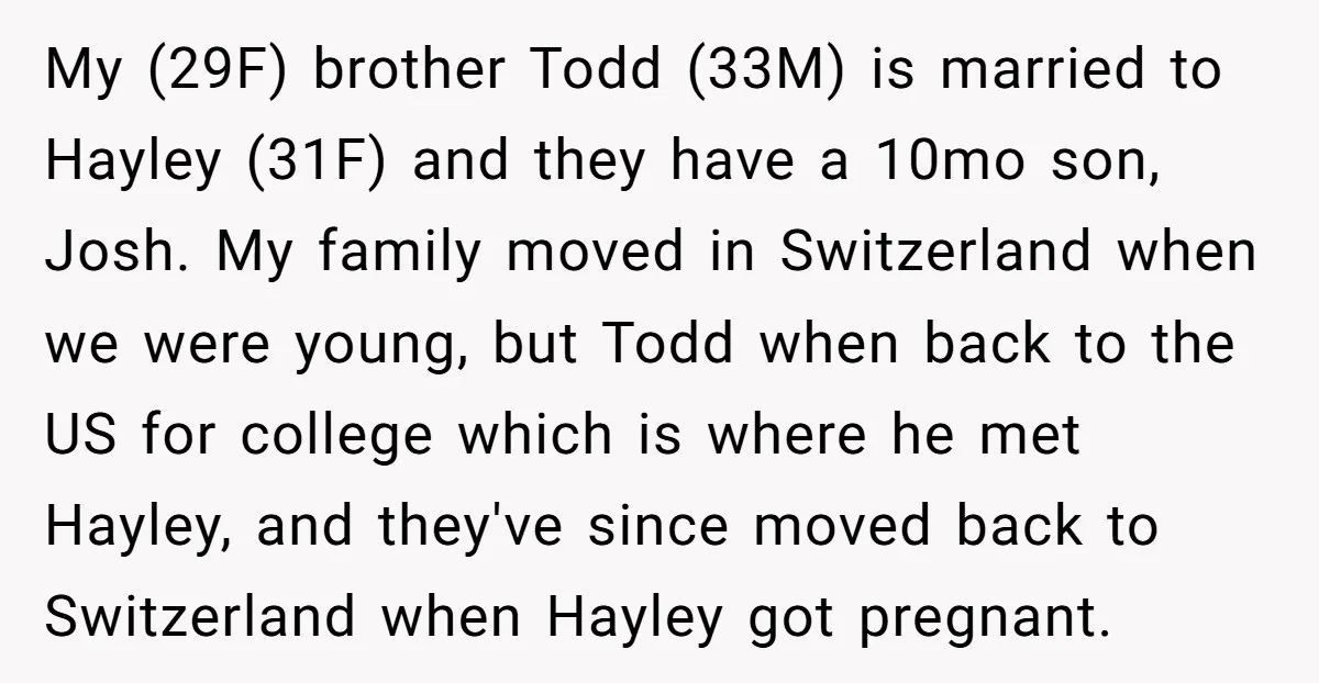 My (29F) brother Todd (33M) is married to Hayley (31F) and they have a 10mo son, Josh. My family moved in Switzerland when we were young, but Todd when back...