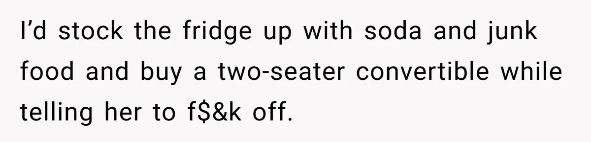 I’d stock the fridge up with soda and junk food and buy a two-seater convertible while telling her to f$&k off.