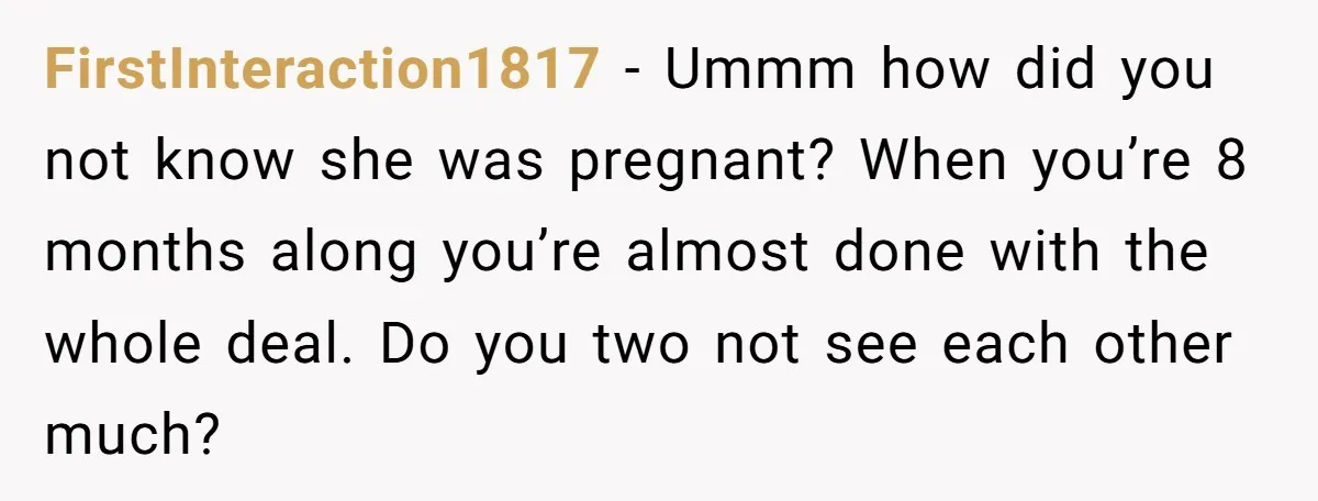 FirstInteraction1817 − Ummm how did you not know she was pregnant? When you’re 8 months along you’re almost done with the whole deal. Do you two not see each other...