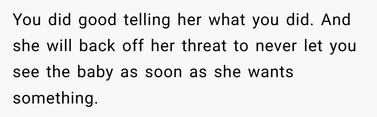 You did good telling her what you did. And she will back off her threat to never let you see the baby as soon as she wants something.