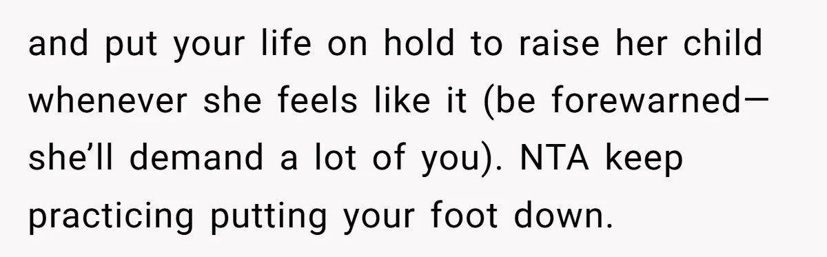 and put your life on hold to raise her child whenever she feels like it (be forewarned—she’ll demand a lot of you). NTA keep practicing putting your foot down.
