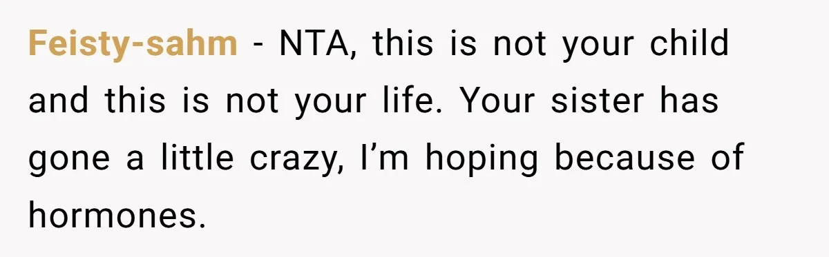 Feisty-sahm − NTA, this is not your child and this is not your life. Your sister has gone a little crazy, I’m hoping because of hormones.